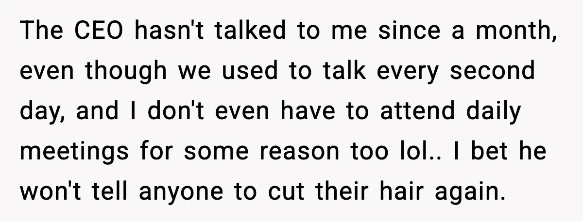 The CEO hasn't talked to me since a month, even though we used to talk every second day, and I don't even have to attend daily meetings for some reason...