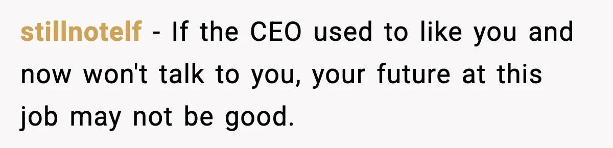 stillnotelf - If the CEO used to like you and now won't talk to you, your future at this job may not be good.