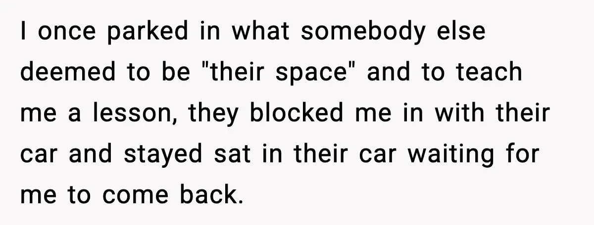 I once parked in what somebody else deemed to be "their space" and to teach me a lesson, they blocked me in with their car and stayed sat in their...