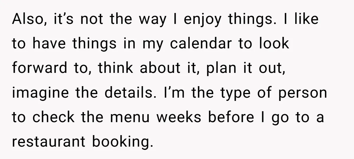 Also, it’s not the way I enjoy things. I like to have things in my calendar to look forward to, think about it, plan it out, imagine the details. I’m...