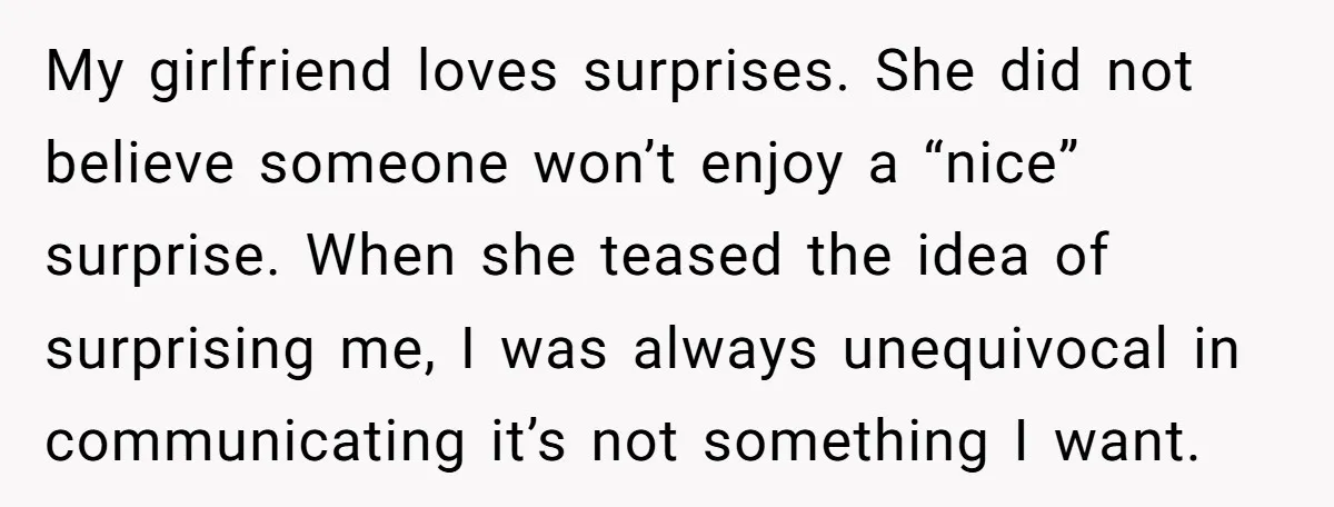 My girlfriend loves surprises. She did not believe someone won’t enjoy a “nice” surprise. When she teased the idea of surprising me, I was always unequivocal in communicating it’s not...