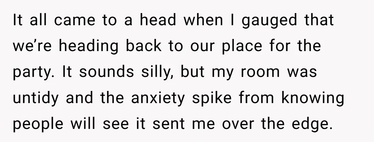It all came to a head when I gauged that we’re heading back to our place for the party. It sounds silly, but my room was untidy and the anxiety...