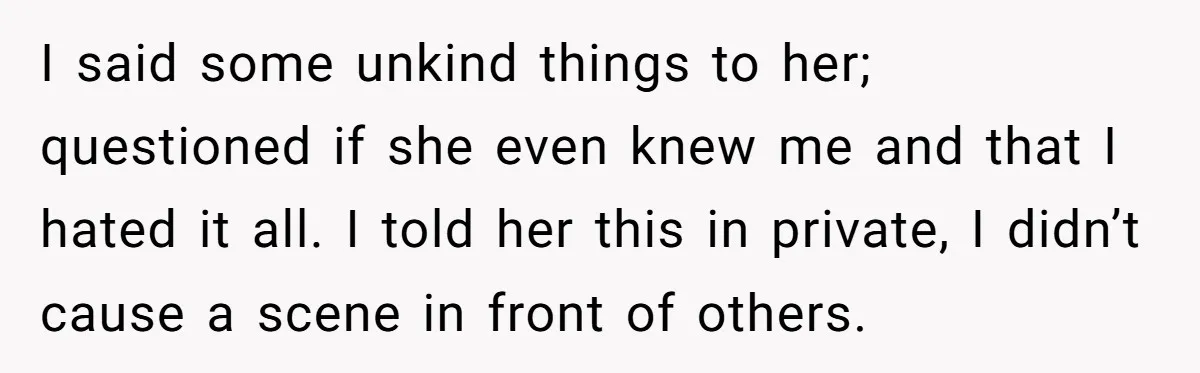 I said some unkind things to her; questioned if she even knew me and that I hated it all. I told her this in private, I didn’t cause a scene...