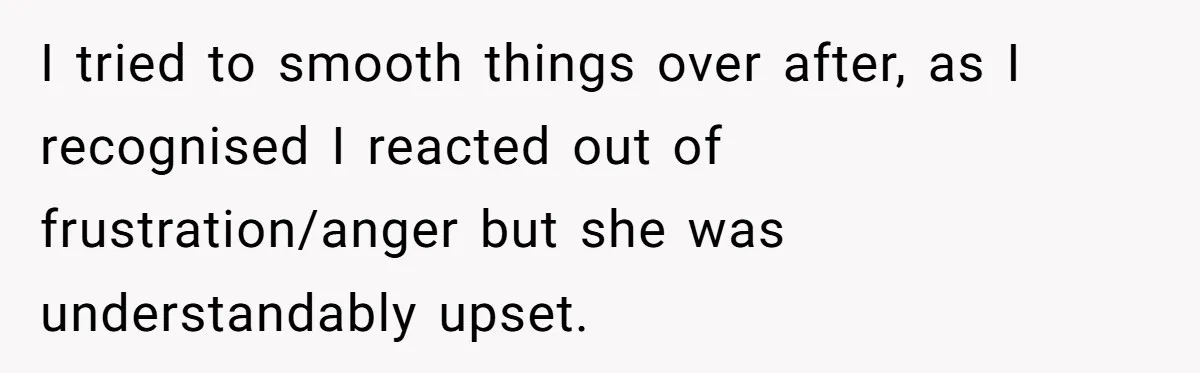 I tried to smooth things over after, as I recognised I reacted out of frustration/anger but she was understandably upset.