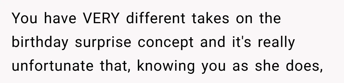 You have VERY different takes on the birthday surprise concept and it's really unfortunate that, knowing you as she does,