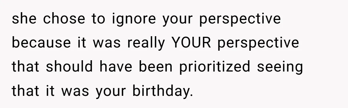 she chose to ignore your perspective because it was really YOUR perspective that should have been prioritized seeing that it was your birthday.