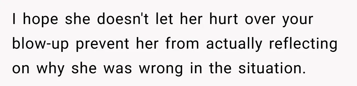 I hope she doesn't let her hurt over your blow-up prevent her from actually reflecting on why she was wrong in the situation.