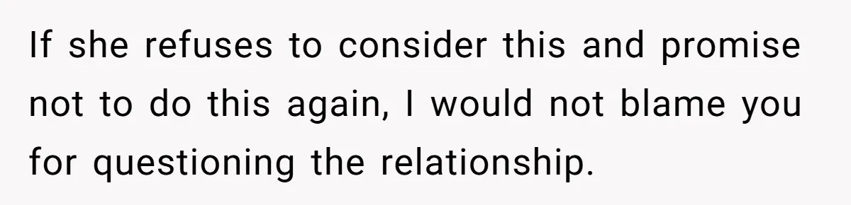If she refuses to consider this and promise not to do this again, I would not blame you for questioning the relationship.