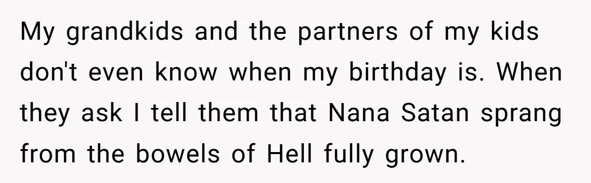 My grandkids and the partners of my kids don't even know when my birthday is. When they ask I tell them that Nana Satan sprang from the bowels of Hell...