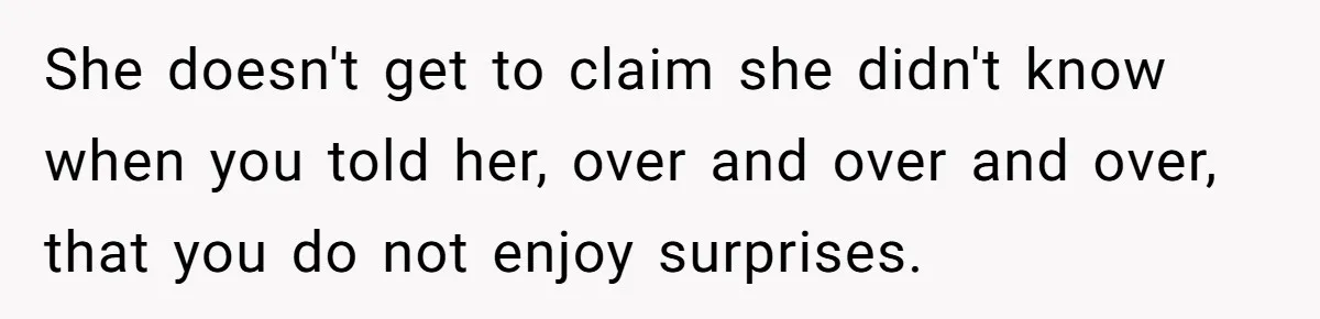 She doesn't get to claim she didn't know when you told her, over and over and over, that you do not enjoy surprises.