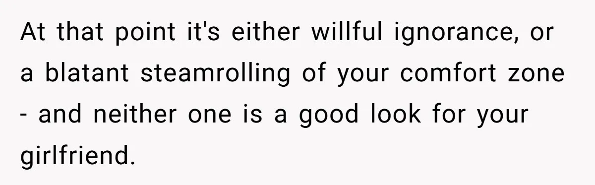 At that point it's either willful ignorance, or a blatant steamrolling of your comfort zone - and neither one is a good look for your girlfriend.