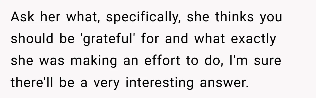 Ask her what, specifically, she thinks you should be 'grateful' for and what exactly she was making an effort to do, I'm sure there'll be a very interesting answer.