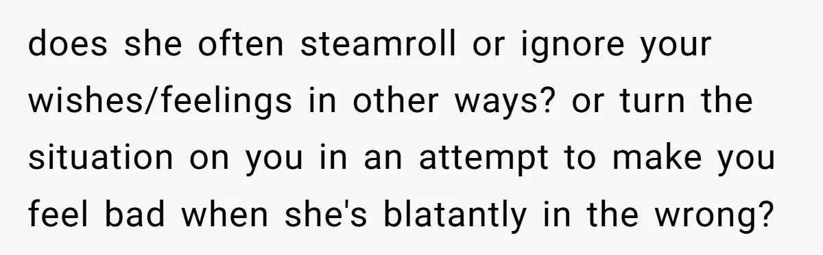 does she often steamroll or ignore your wishes/feelings in other ways? or turn the situation on you in an attempt to make you feel bad when she's blatantly in the...