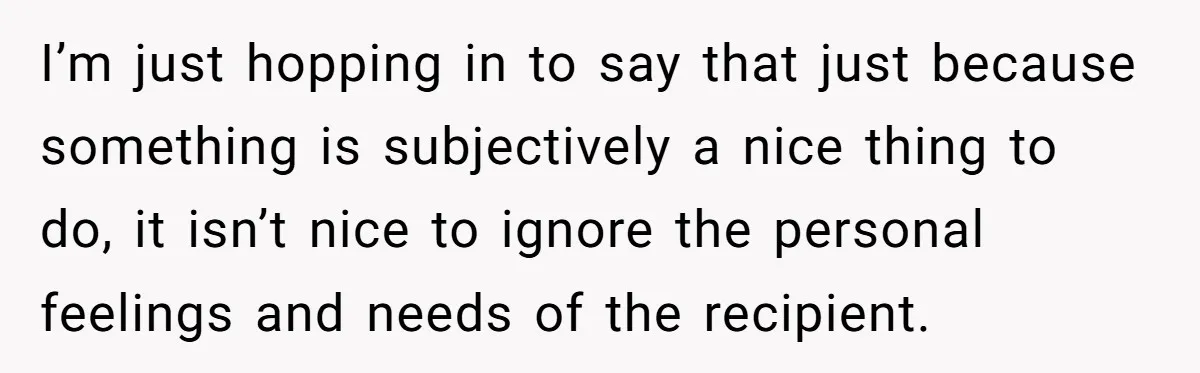 I’m just hopping in to say that just because something is subjectively a nice thing to do, it isn’t nice to ignore the personal feelings and needs of the recipient.