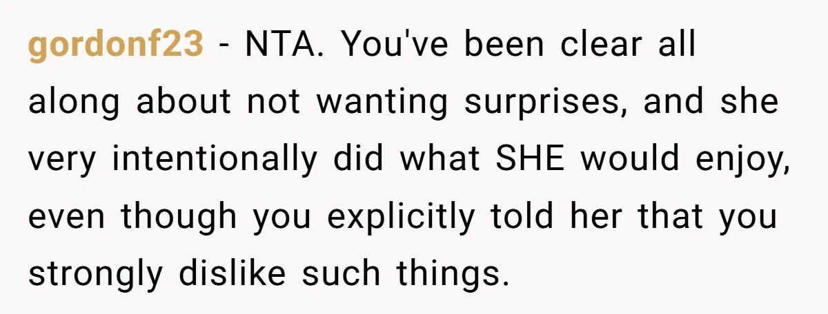 gordonf23 − NTA. You've been clear all along about not wanting surprises, and she very intentionally did what SHE would enjoy, even though you explicitly told her that you strongly...