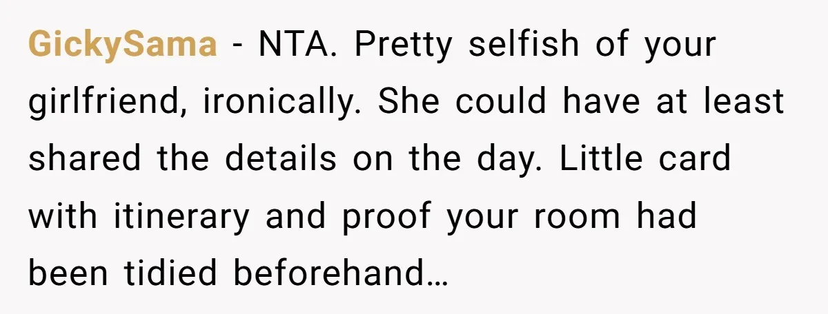 GickySama − NTA. Pretty selfish of your girlfriend, ironically. She could have at least shared the details on the day. Little card with itinerary and proof your room had been...