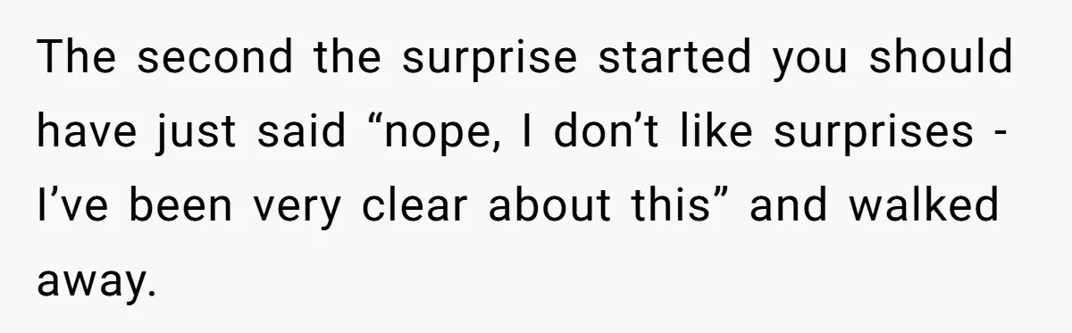 The second the surprise started you should have just said “nope, I don’t like surprises - I’ve been very clear about this” and walked away.