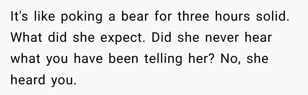 It's like poking a bear for three hours solid. What did she expect. Did she never hear what you have been telling her? No, she heard you.