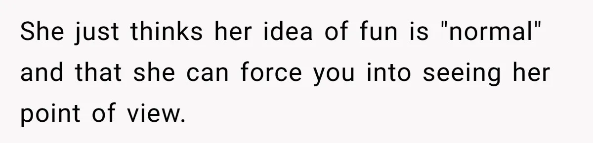 She just thinks her idea of fun is "normal" and that she can force you into seeing her point of view.
