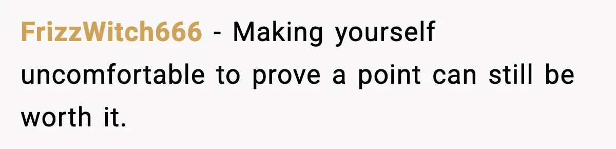 FrizzWitch666 - Making yourself uncomfortable to prove a point can still be worth it.