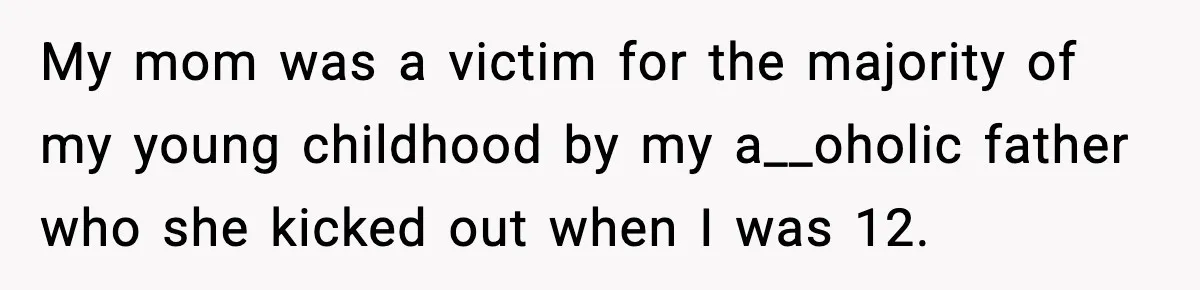 My mom was a victim for the majority of my young childhood by my a__oholic father who she kicked out when I was 12.
