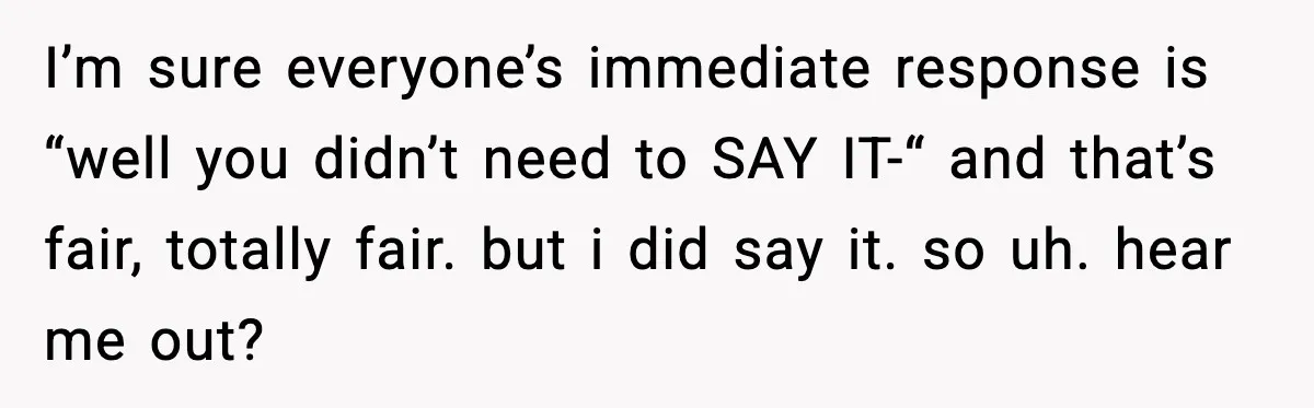 I’m sure everyone’s immediate response is “well you didn’t need to SAY IT-“ and that’s fair, totally fair. but i did say it. so uh. hear me out?
