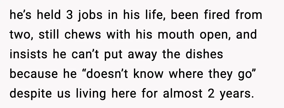 he’s held 3 jobs in his life, been fired from two, still chews with his mouth open, and insists he can’t put away the dishes because he “doesn’t know where...