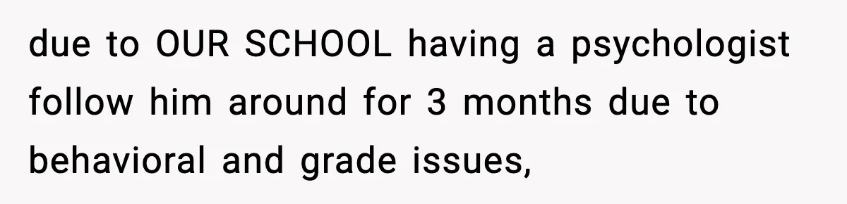 due to OUR SCHOOL having a psychologist follow him around for 3 months due to behavioral and grade issues,