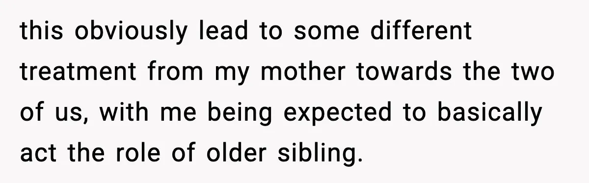 this obviously lead to some different treatment from my mother towards the two of us, with me being expected to basically act the role of older sibling.