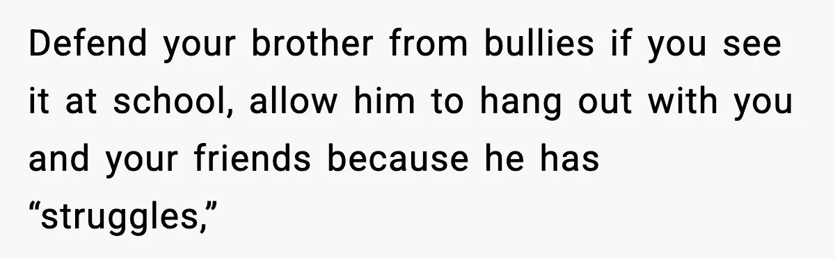 Defend your brother from bullies if you see it at school, allow him to hang out with you and your friends because he has “struggles,”