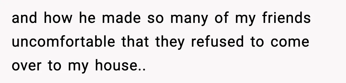 and how he made so many of my friends uncomfortable that they refused to come over to my house..