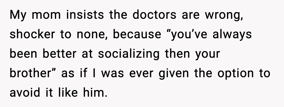 My mom insists the doctors are wrong, shocker to none, because “you’ve always been better at socializing then your brother” as if I was ever given the option to avoid...