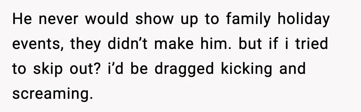 He never would show up to family holiday events, they didn’t make him. but if i tried to skip out? i’d be dragged kicking and screaming.
