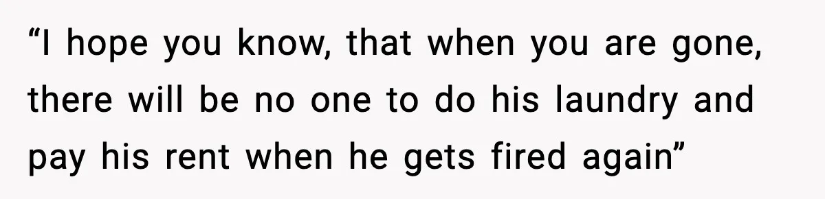 “I hope you know, that when you are gone, there will be no one to do his laundry and pay his rent when he gets fired again”