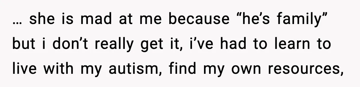 … she is mad at me because “he’s family” but i don’t really get it, i’ve had to learn to live with my autism, find my own resources,