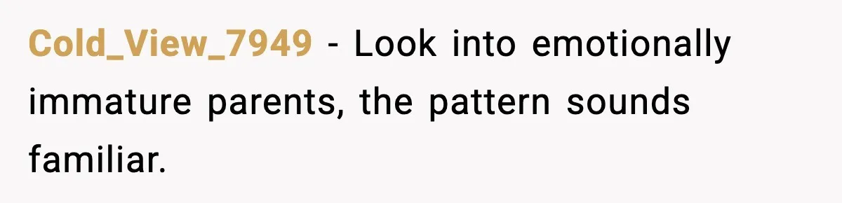 Cold_View_7949 - Look into emotionally immature parents, the pattern sounds familiar.