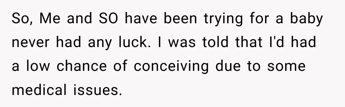 So, Me and SO have been trying for a baby never had any luck. I was told that I'd had a low chance of conceiving due to some medical issues.