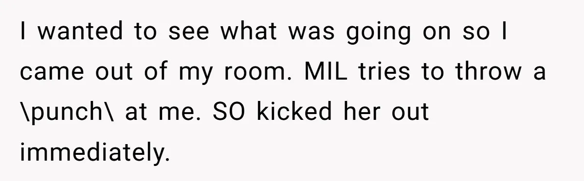 I wanted to see what was going on so I came out of my room. MIL tries to throw a \punch\ at me. SO kicked her out immediately.