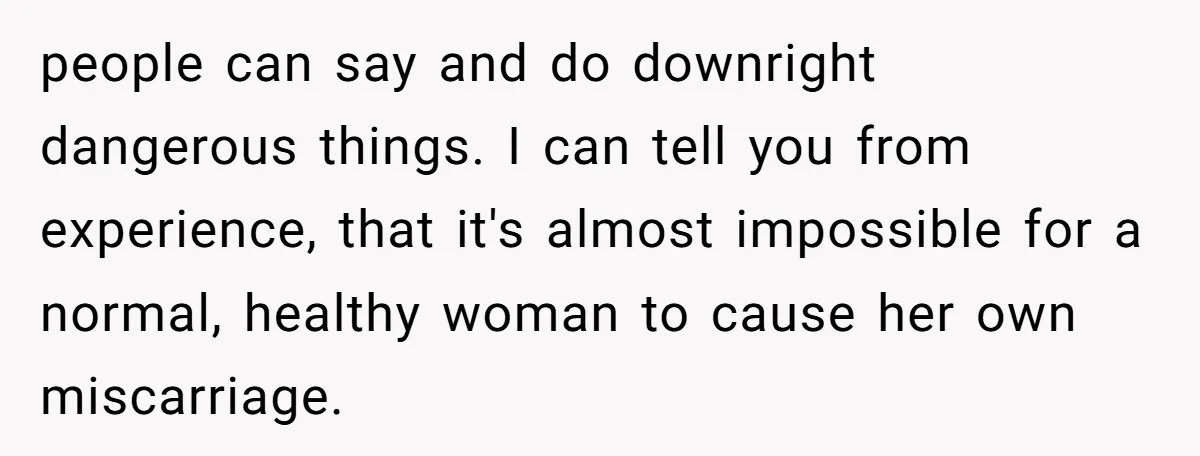 people can say and do downright dangerous things. I can tell you from experience, that it's almost impossible for a normal, healthy woman to cause her own miscarriage.