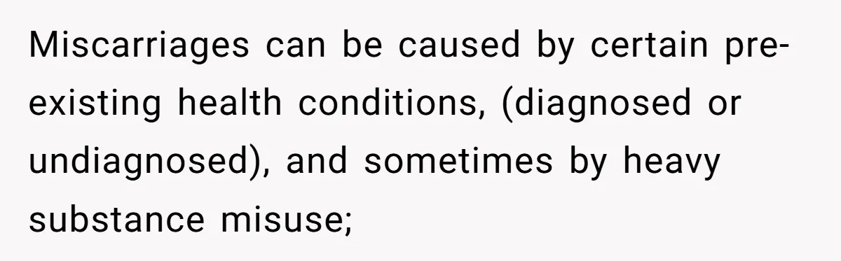 Miscarriages can be caused by certain pre-existing health conditions, (diagnosed or undiagnosed), and sometimes by heavy substance misuse;