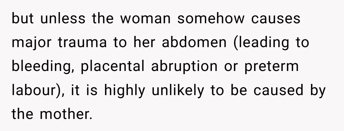 but unless the woman somehow causes major trauma to her abdomen (leading to bleeding, placental abruption or preterm labour), it is highly unlikely to be caused by the mother.