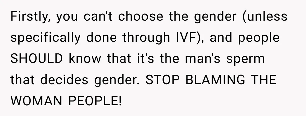 Firstly, you can't choose the gender (unless specifically done through IVF), and people SHOULD know that it's the man's sperm that decides gender. STOP BLAMING THE WOMAN PEOPLE!