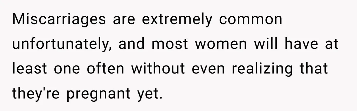 Miscarriages are extremely common unfortunately, and most women will have at least one often without even realizing that they're pregnant yet.