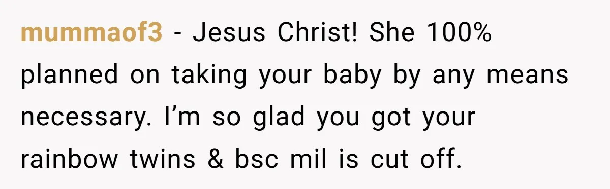 mummaof3 − Jesus Christ! She 100% planned on taking your baby by any means necessary. I’m so glad you got your rainbow twins & bsc mil is cut off.