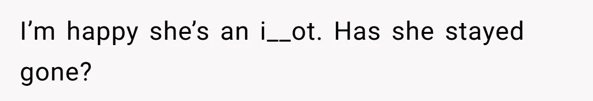 I’m happy she’s an i__ot. Has she stayed gone?
