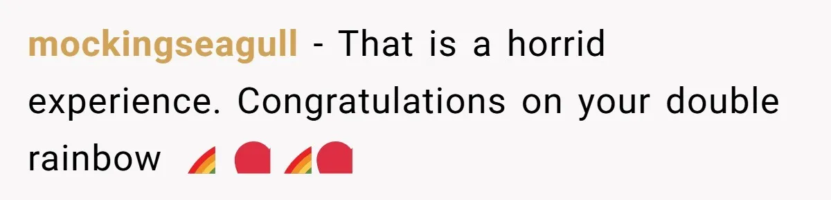 mockingseagull − That is a horrid experience. Congratulations on your double rainbow 🌈 ❤️🌈❤️