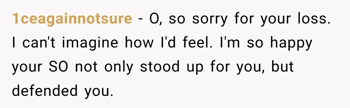 1ceagainnotsure − O, so sorry for your loss. I can't imagine how I'd feel. I'm so happy your SO not only stood up for you, but defended you.