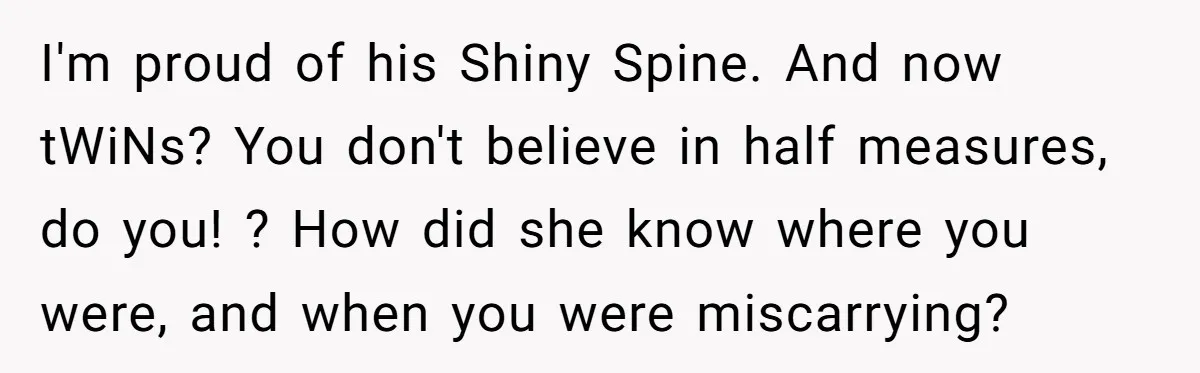 I'm proud of his Shiny Spine. And now tWiNs? You don't believe in half measures, do you! ? How did she know where you were, and when you were miscarrying?
