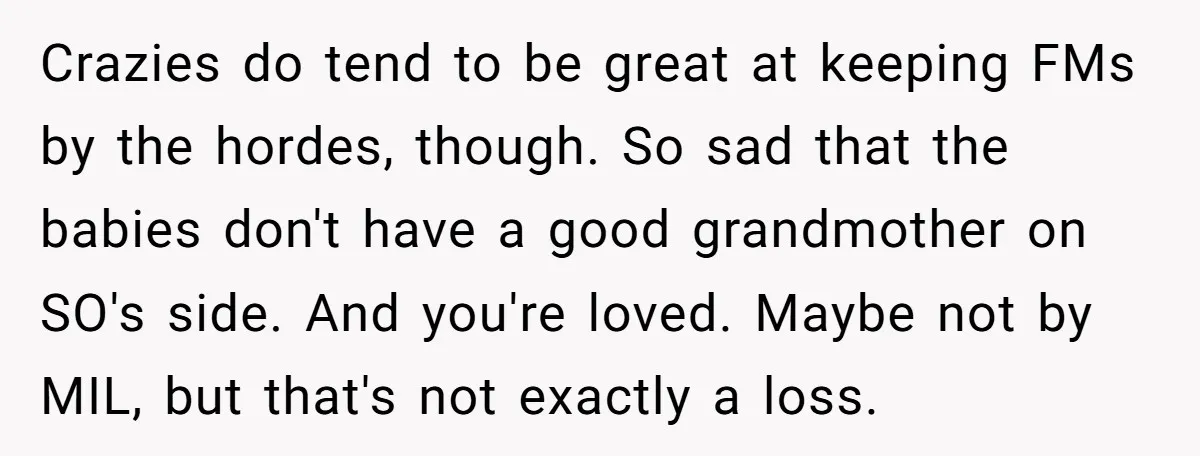 Crazies do tend to be great at keeping FMs by the hordes, though. So sad that the babies don't have a good grandmother on SO's side. And you're loved. Maybe...