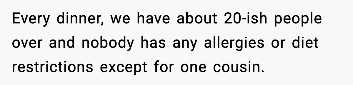Every dinner, we have about 20-ish people over and nobody has any allergies or diet restrictions except for one cousin.